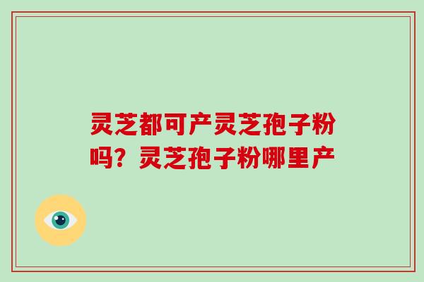灵芝都可产灵芝孢子粉吗?灵芝孢子粉哪里产