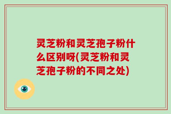 灵芝粉和灵芝孢子粉什么区别呀(灵芝粉和灵芝孢子粉的不同之处)