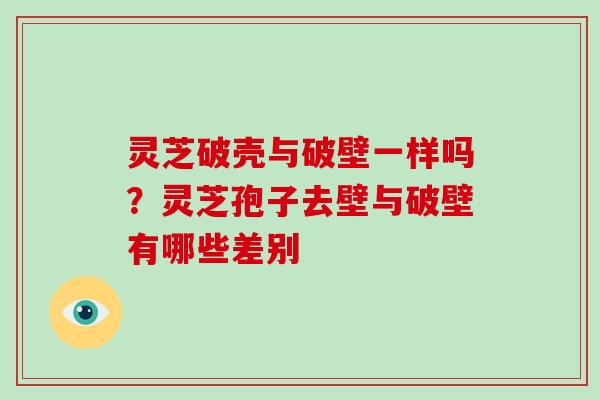 灵芝破壳与破壁一样吗?灵芝孢子去壁与破壁有哪些差别