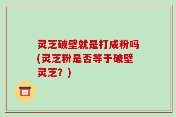 灵芝破壁就是打成粉吗(灵芝粉是否等于破壁灵芝?)