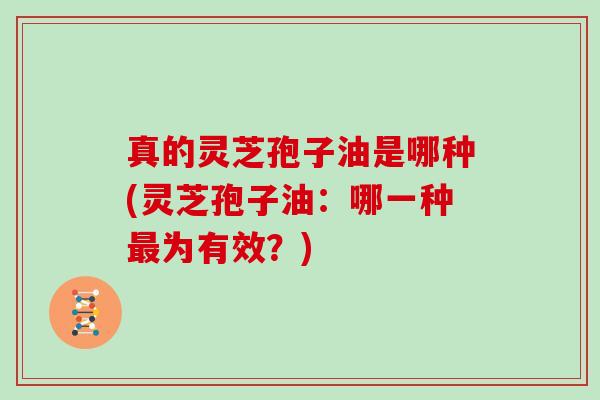 真的灵芝孢子油是哪种(灵芝孢子油:哪一种最为有效?)