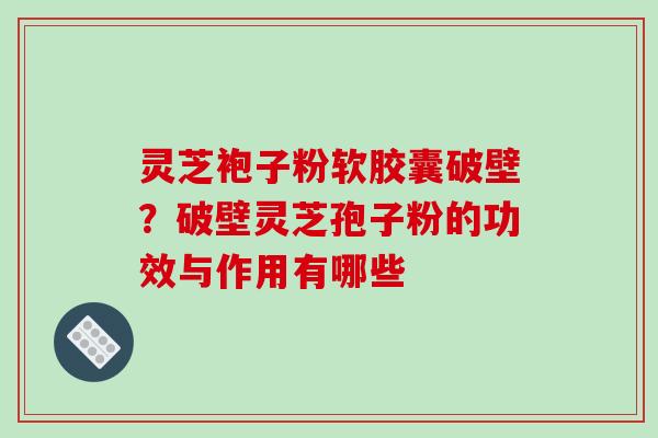灵芝袍子粉软胶囊破壁?破壁灵芝孢子粉的功效与作用有哪些