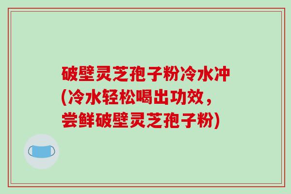 破壁灵芝孢子粉冷水冲(冷水轻松喝出功效,尝鲜破壁灵芝孢子粉)