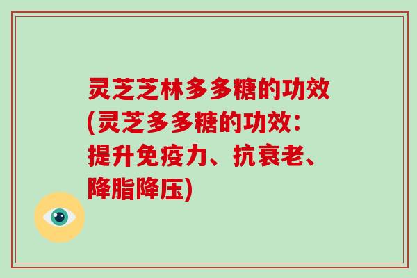 灵芝芝林多多糖的功效(灵芝多多糖的功效:提升免疫力、抗衰老、降脂降压)