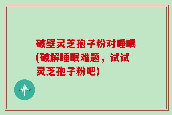 破壁灵芝孢子粉对睡眠(破解睡眠难题，试试灵芝孢子粉吧)