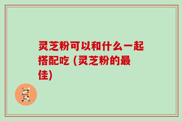 灵芝粉可以和什么一起搭配吃 (灵芝粉的最佳)