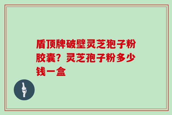 盾顶牌破壁灵芝狍子粉胶囊?灵芝孢子粉多少钱一盒