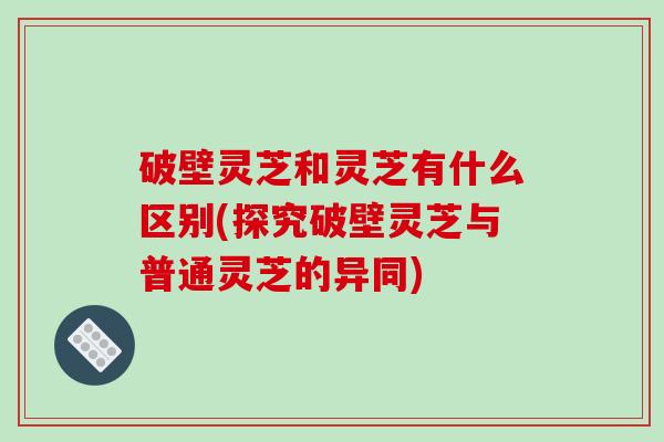 破壁灵芝和灵芝有什么区别(探究破壁灵芝与普通灵芝的异同)