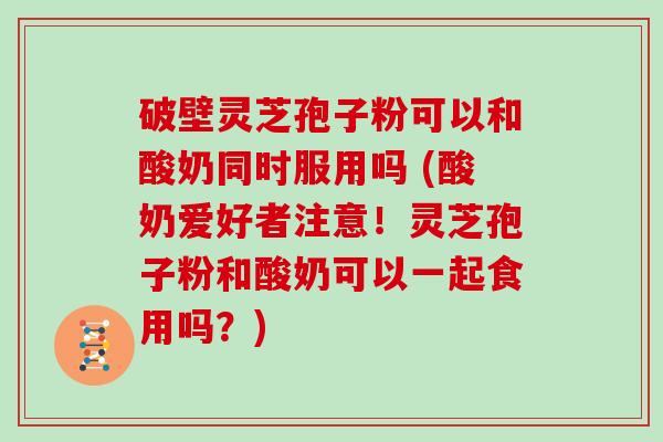 破壁灵芝孢子粉可以和酸奶同时服用吗 (酸奶爱好者注意!灵芝孢子粉和酸奶可以一起食用吗?)