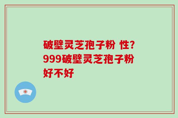 破壁灵芝孢子粉 性？999破壁灵芝孢子粉好不好