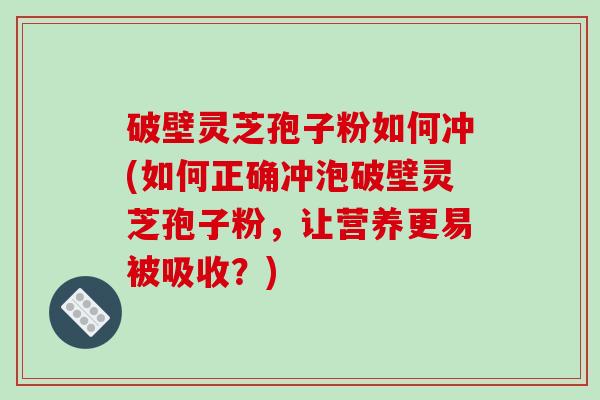 破壁灵芝孢子粉如何冲(如何正确冲泡破壁灵芝孢子粉,让营养更易被吸收?)