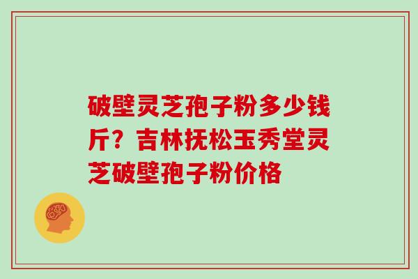 破壁灵芝孢子粉多少钱斤？吉林抚松玉秀堂灵芝破壁孢子粉价格