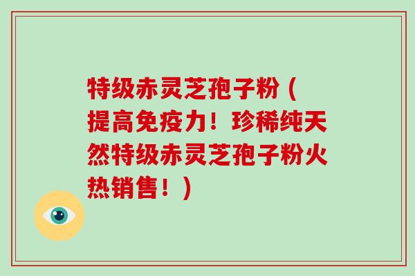特级赤灵芝孢子粉 (提高免疫力!珍稀纯天然特级赤灵芝孢子粉火热销售!)
