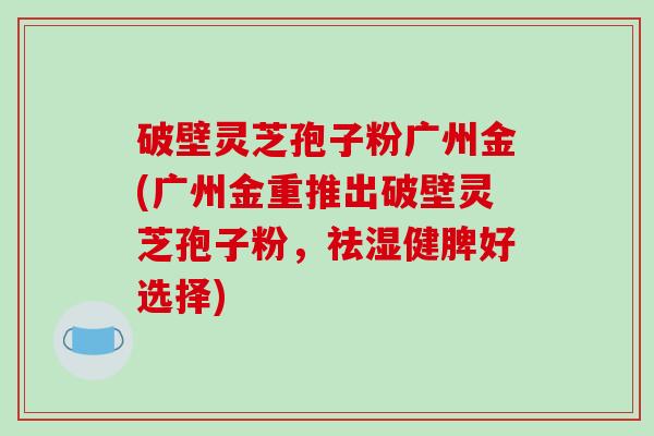 破壁灵芝孢子粉广州金(广州金重推出破壁灵芝孢子粉，祛湿健脾好选择)