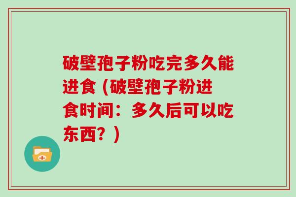 破壁孢子粉吃完多久能进食 (破壁孢子粉进食时间:多久后可以吃东西?)