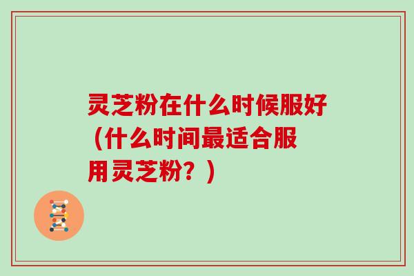 灵芝粉在什么时候服好 (什么时间最适合服用灵芝粉?)