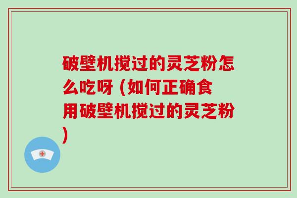 破壁机搅过的灵芝粉怎么吃呀 (如何正确食用破壁机搅过的灵芝粉)