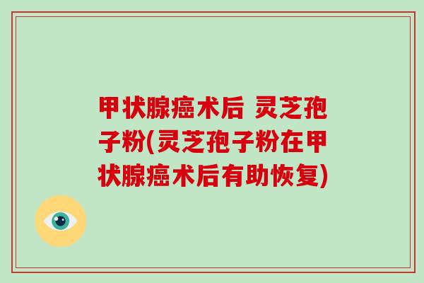甲状腺癌术后 灵芝孢子粉(灵芝孢子粉在甲状腺癌术后有助恢复)