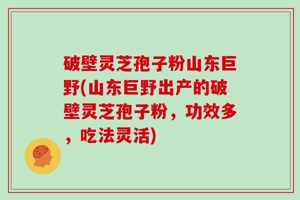 破壁灵芝孢子粉山东巨野(山东巨野出产的破壁灵芝孢子粉,功效多,吃法灵活)