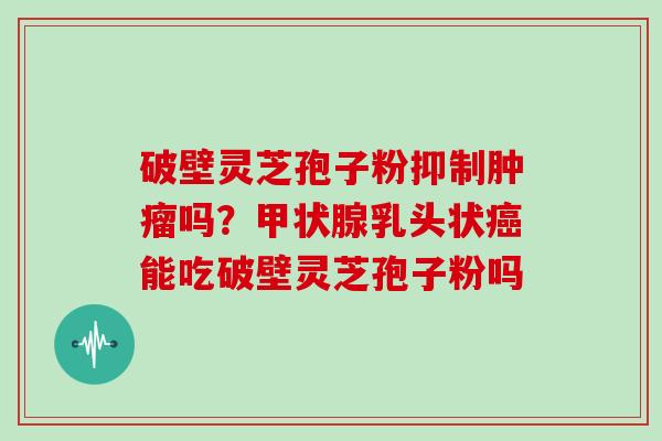 破壁灵芝孢子粉抑制肿瘤吗?甲状腺乳头状癌能吃破壁灵芝孢子粉吗