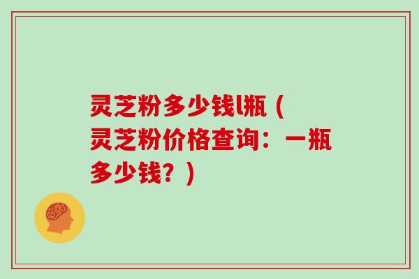 灵芝粉多少钱l瓶 (灵芝粉价格查询：一瓶多少钱？)
