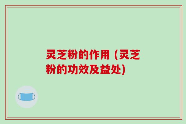 灵芝粉的作用 (灵芝粉的功效及益处)