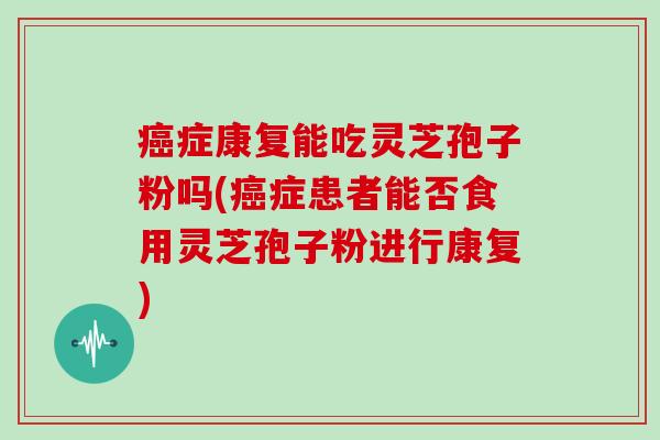 癌症康复能吃灵芝孢子粉吗(癌症患者能否食用灵芝孢子粉进行康复)
