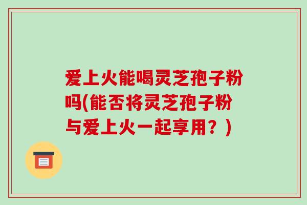 爱上火能喝灵芝孢子粉吗(能否将灵芝孢子粉与爱上火一起享用？)