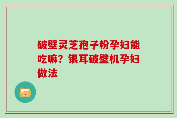 破壁灵芝孢子粉孕妇能吃嘛？银耳破壁机孕妇做法