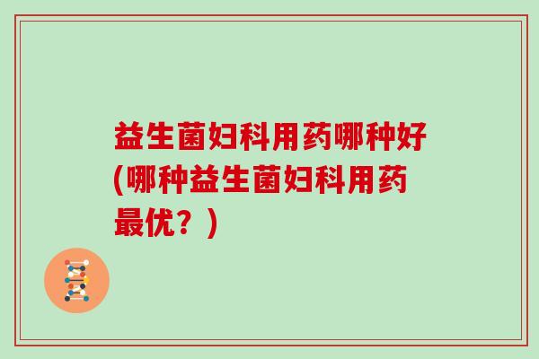 益生菌妇科用药哪种好(哪种益生菌妇科用药最优?)