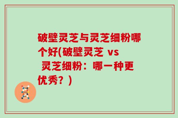破壁灵芝与灵芝细粉哪个好(破壁灵芝 vs 灵芝细粉：哪一种更优秀？)