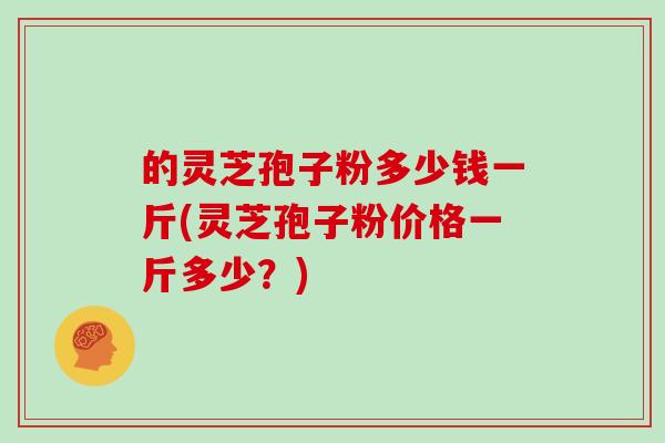 的灵芝孢子粉多少钱一斤(灵芝孢子粉价格一斤多少？)