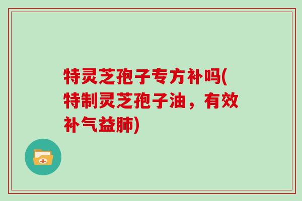 特灵芝孢子专方补吗(特制灵芝孢子油,有效补气益肺)