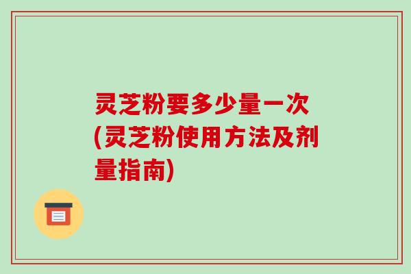 灵芝粉要多少量一次 (灵芝粉使用方法及剂量指南)