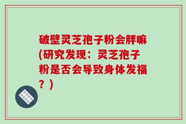 破壁灵芝孢子粉会胖嘛(研究发现：灵芝孢子粉是否会导致身体发福？)