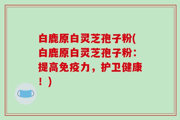 白鹿原白灵芝孢子粉(白鹿原白灵芝孢子粉：提高免疫力，护卫健康！)