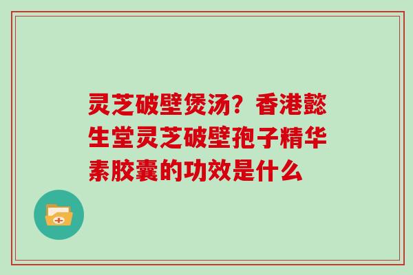 灵芝破壁煲汤？香港懿生堂灵芝破壁孢子精华素胶囊的功效是什么