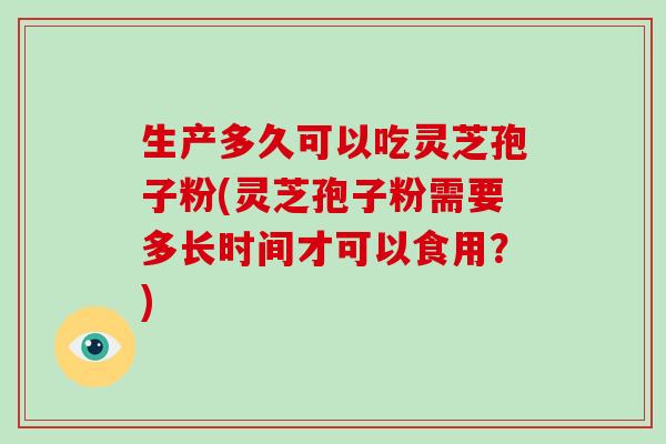 生产多久可以吃灵芝孢子粉(灵芝孢子粉需要多长时间才可以食用?)