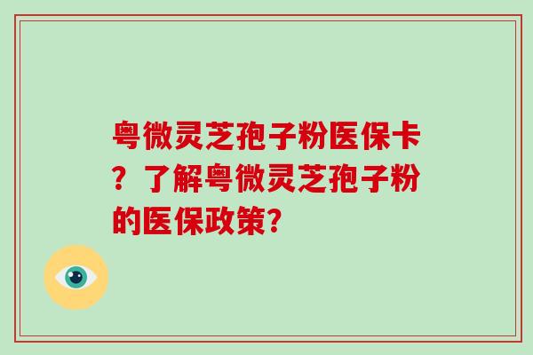 粤微灵芝孢子粉医保卡?了解粤微灵芝孢子粉的医保政策?