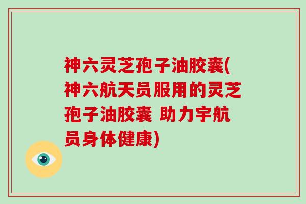 神六灵芝孢子油胶囊(神六航天员服用的灵芝孢子油胶囊 助力宇航员身体健康)