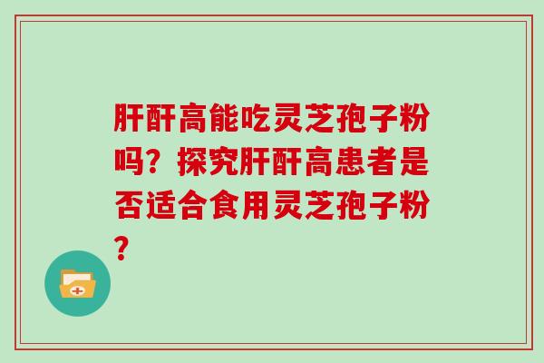 肝酐高能吃灵芝孢子粉吗?探究肝酐高患者是否适合食用灵芝孢子粉?