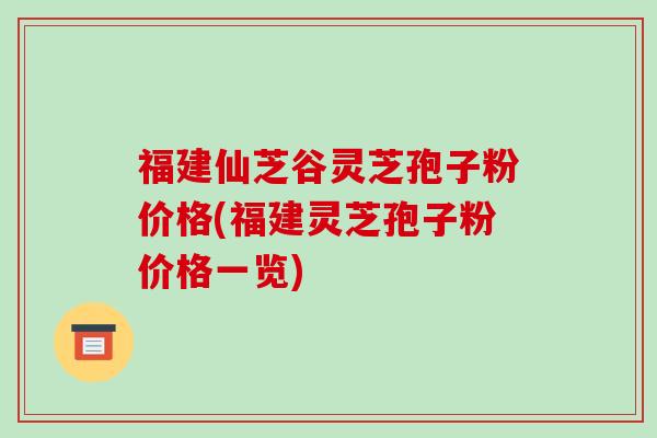 福建仙芝谷灵芝孢子粉价格(福建灵芝孢子粉价格一览)