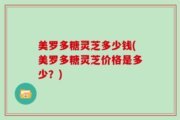 美罗多糖灵芝多少钱(美罗多糖灵芝价格是多少?)