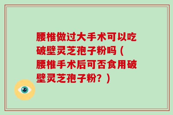 腰椎做过大手术可以吃破壁灵芝孢子粉吗 (腰椎手术后可否食用破壁灵芝孢子粉？)