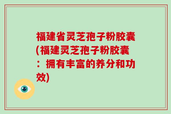 福建省灵芝孢子粉胶囊(福建灵芝孢子粉胶囊:拥有丰富的养分和功效)