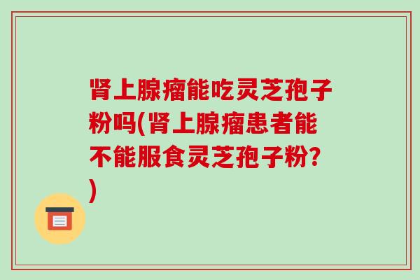 肾上腺瘤能吃灵芝孢子粉吗(肾上腺瘤患者能不能服食灵芝孢子粉?)