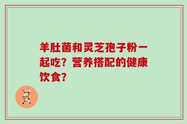 羊肚菌和灵芝孢子粉一起吃?营养搭配的健康饮食?