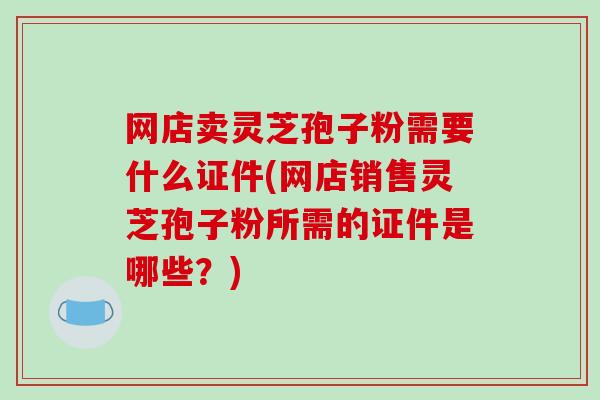 网店卖灵芝孢子粉需要什么证件(网店销售灵芝孢子粉所需的证件是哪些？)