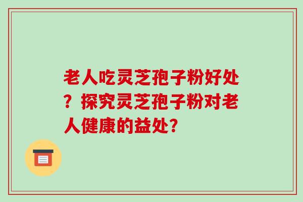 老人吃灵芝孢子粉好处?探究灵芝孢子粉对老人健康的益处?