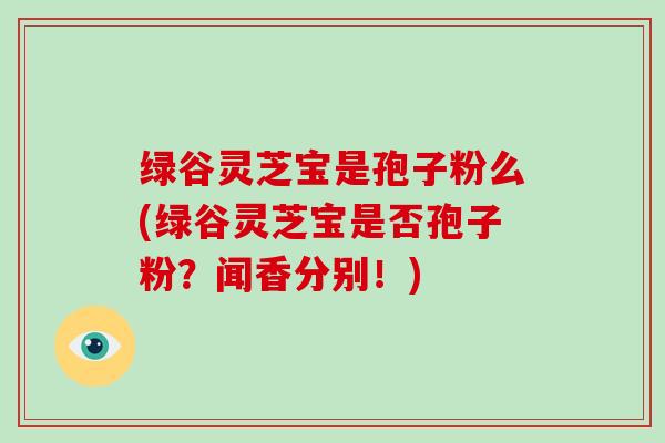 绿谷灵芝宝是孢子粉么(绿谷灵芝宝是否孢子粉?闻香分别!)